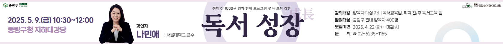 【취학 전 1000권 읽기】 연계 명사 초청 강연 <독서 성장(成長)>
- 운영일시: 2025. 5. 9.(금) 10:30~12:00
- 운영장소: 중랑구청 지하대강당
- 참여대상: 중랑구 관내 양육자 400명
- 신청기간: 2025. 4. 22.(화) 10시 ~ 마감시
- 신청방법: 중랑숲어린이도서관 홈페이지 → 신청/참여 → 문화행사신청 게시판
- 문의: 02-6235-1155