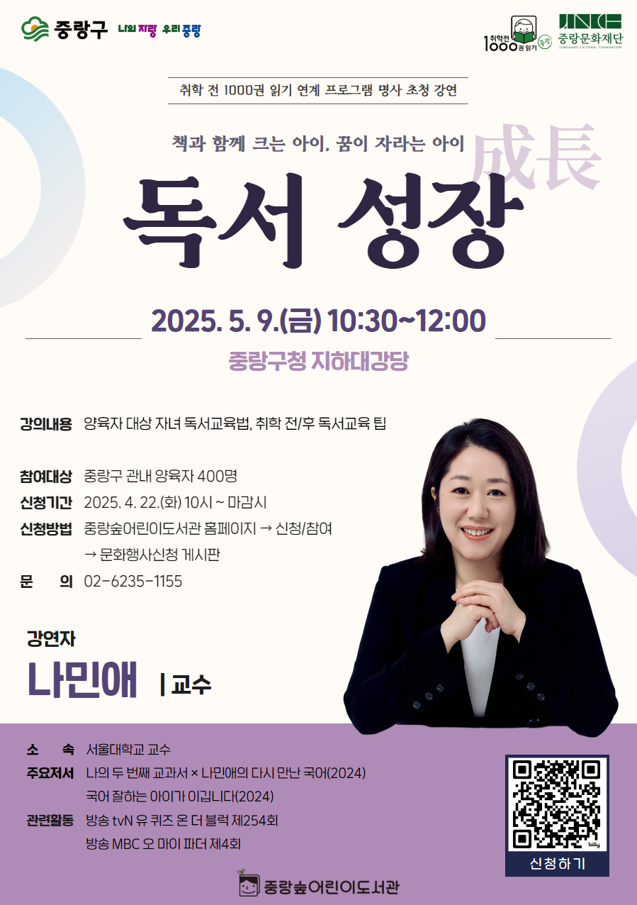 【취학 전 1000권 읽기】 연계 명사 초청 강연 <독서 성장(成長)>
- 운영일시: 2025. 5. 9.(금) 10:30~12:00
- 운영장소: 중랑구청 지하대강당
- 참여대상: 중랑구 관내 양육자 400명
- 신청기간: 2025. 4. 22.(화) 10시 ~ 마감시
- 신청방법: 중랑숲어린이도서관 홈페이지 → 신청/참여 → 문화행사신청 게시판
- 문의: 02-6235-1155