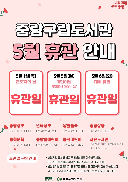중랑구립도서관 5월 휴관일 안내 

■ 5월 1일(목) 근로자의 날
■ 5월 5일(월) 어린이날, 부처님 오신 날
■ 5월 6일(화) 대체휴일

1. 휴관기간에는 무인반납함을 이용해주세요.
2. 반납예정일이 휴관일일 경우 반납예정일이 자동으로 연장됩니다.
3. 반납연기는 도서관 홈페이지, 모바일 어플리케이션에서도 가능합니다.
4. 도서관별 정기휴관일은 각 도서관 홈페이지 또는 전화 문의 바랍니다.

중랑정보도서관 02. 3407. 1111.
면목정보도서관 02. 432. 4123.
양원숲속도서관 02. 432. 0710.
중랑상봉도서관 02. 2209. 0090.
중화문학도서관 02. 3407. 1400.
중랑숲어린이도서관 02. 6235. 1150.
중화어린이도서관 02. 494. 1846.
작은도서관(겸재 / 장미 / 신내2동북카페 / 장미마을소망) 02. 3296. 5716.