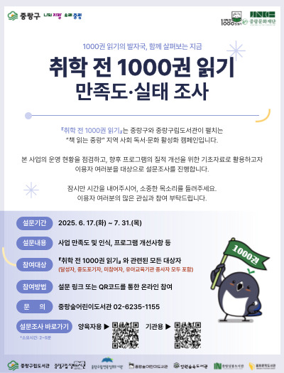 안녕하세요. 중랑숲어린이도서관입니다.
우리 도서관에서는 미취학 아동을 대상으로 진행하는 독서 운동인 『취학 전 1000권 읽기』 와 관련한 참여 만족도 및 실태 조사를 진행하고자합니다.
중랑구 대표 독서 사업인만큼 더 나은 방향을 위하여 달성자, 중도포기자, 미참여자까지(유아교육기관: 참여 기관, 미참여 기관 모두 포함) 진행하는
조사이오니 바쁘시겠지만 꼭 참여하여 주시기 바랍니다.

귀하께서 응답해주시는 내용은 통계법 33조에 의해 철저하게 비밀이 보장되며
오직 통계 분석 용도로만 사용됩니다. (소요시간: 5분)
감사합니다.
(문의 ☎ 02-6235-1155)
【조사 바로가기】 홍보물 내 QR코드 접속, 또는 아래의 링크 접속 
【양육자용】https://moaform.com/q/vQPyil
【기관용】https://moaform.com/q/KyNrtO